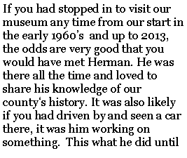 Text Box: If you had stopped in to visit our museum any time from our start in the early 1960s  and up to 2013, the odds are very good that you would have met Herman. He was there all the time and loved to share his knowledge of our countys history. It was also likely if you had driven by and seen a car there, it was him working on something.  This what he did until 