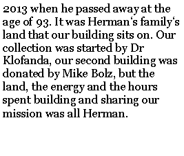 Text Box: 2013 when he passed away at the age of 93. It was Hermans familys land that our building sits on. Our collection was started by Dr Klofanda, our second building was donated by Mike Bolz, but the land, the energy and the hours spent building and sharing our mission was all Herman.