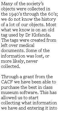 Text Box: Many of the societys objects were collected in the 1940s through the 60s; we do not know the history of a lot of our objects. Most what we know is on an old tag used by Dr Klofanda. The tags were created from left over medical documents. Some of the information was lost, or more likely, never collected. Through a grant from the CACF we have been able to purchase the best in class museum software. This has allowed us to start collecting what information we have and entering it into 